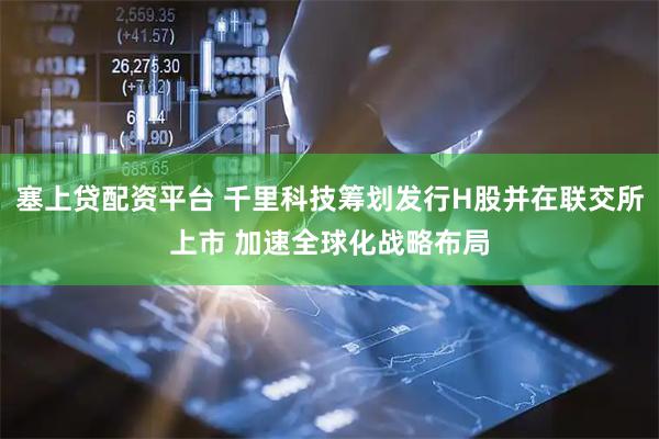 塞上贷配资平台 千里科技筹划发行H股并在联交所上市 加速全球化战略布局