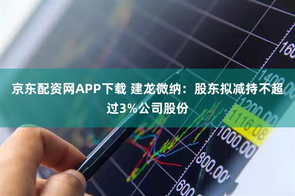 京东配资网APP下载 建龙微纳：股东拟减持不超过3%公司股份