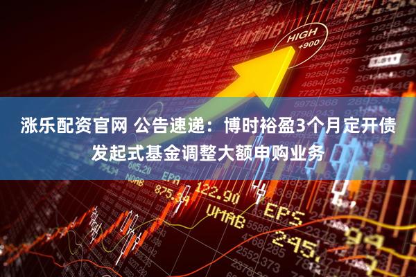 涨乐配资官网 公告速递：博时裕盈3个月定开债发起式基金调整大额申购业务