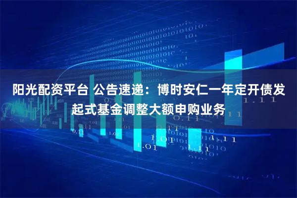 阳光配资平台 公告速递：博时安仁一年定开债发起式基金调整大额申购业务
