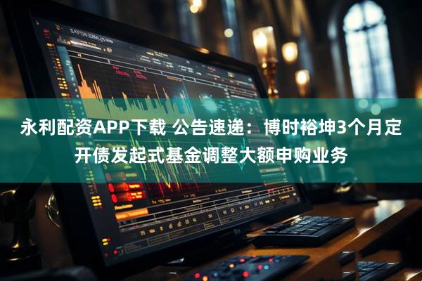 永利配资APP下载 公告速递：博时裕坤3个月定开债发起式基金调整大额申购业务