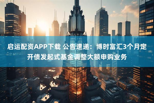 启运配资APP下载 公告速递：博时富汇3个月定开债发起式基金调整大额申购业务