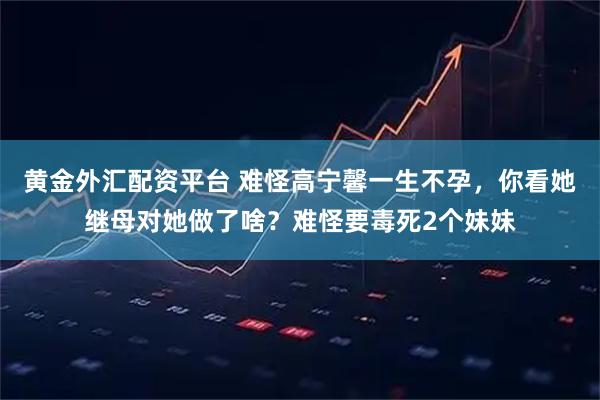 黄金外汇配资平台 难怪高宁馨一生不孕，你看她继母对她做了啥？难怪要毒死2个妹妹