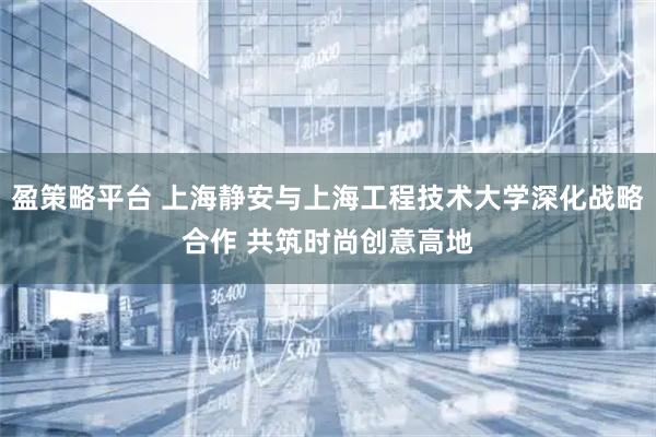 盈策略平台 上海静安与上海工程技术大学深化战略合作 共筑时尚创意高地