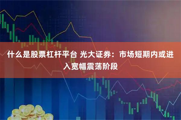 什么是股票杠杆平台 光大证券：市场短期内或进入宽幅震荡阶段