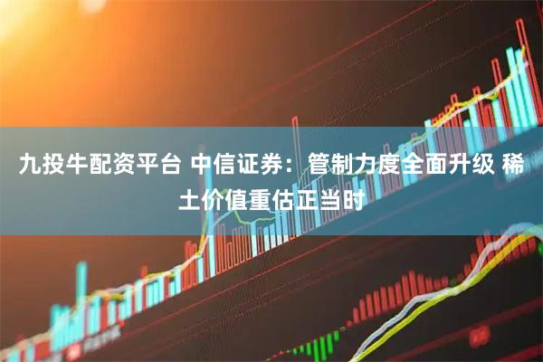 九投牛配资平台 中信证券：管制力度全面升级 稀土价值重估正当时