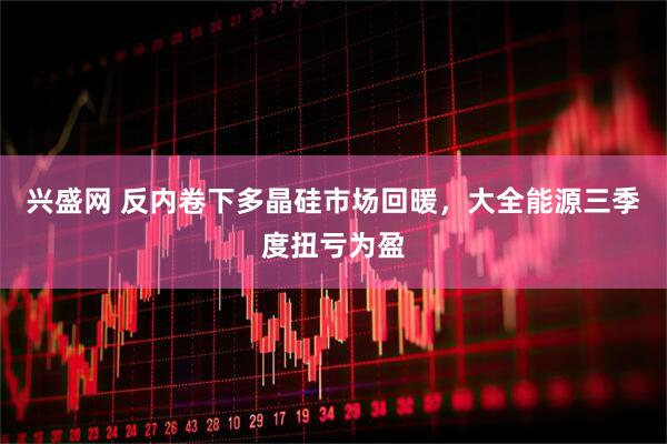 兴盛网 反内卷下多晶硅市场回暖，大全能源三季度扭亏为盈