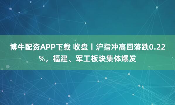 博牛配资APP下载 收盘丨沪指冲高回落跌0.22%，福建、军工板块集体爆发