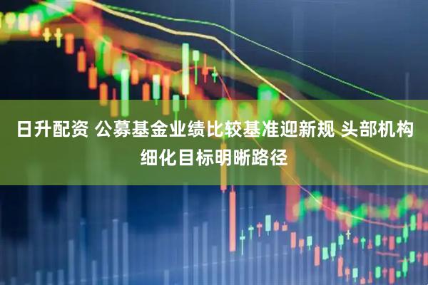 日升配资 公募基金业绩比较基准迎新规 头部机构细化目标明晰路径