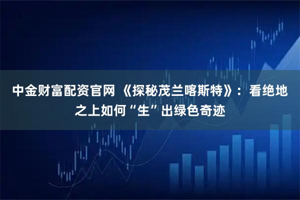 中金财富配资官网 《探秘茂兰喀斯特》：看绝地之上如何“生”出绿色奇迹