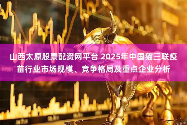 山西太原股票配资网平台 2025年中国猫三联疫苗行业市场规模、竞争格局及重点企业分析