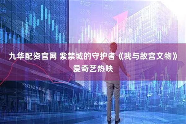 九华配资官网 紫禁城的守护者《我与故宫文物》爱奇艺热映