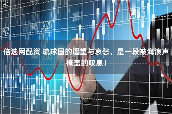 倍选网配资 琉球国的遥望与哀愁，是一段被海浪声掩盖的叹息！