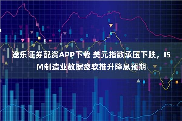 途乐证券配资APP下载 美元指数承压下跌，ISM制造业数据疲软推升降息预期