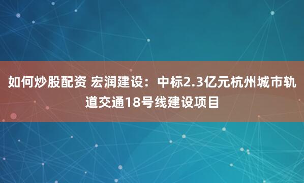 如何炒股配资 宏润建设：中标2.3亿元杭州城市轨道交通18号线建设项目