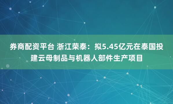 券商配资平台 浙江荣泰：拟5.45亿元在泰国投建云母制品与机器人部件生产项目
