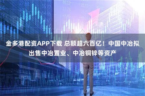 金多港配资APP下载 总额超六百亿！中国中冶拟出售中冶置业、中冶铜锌等资产