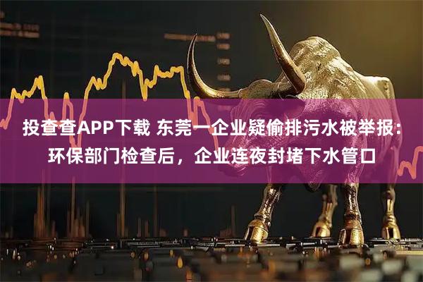 投查查APP下载 东莞一企业疑偷排污水被举报：环保部门检查后，企业连夜封堵下水管口