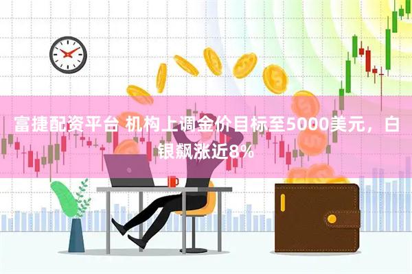富捷配资平台 机构上调金价目标至5000美元，白银飙涨近8%