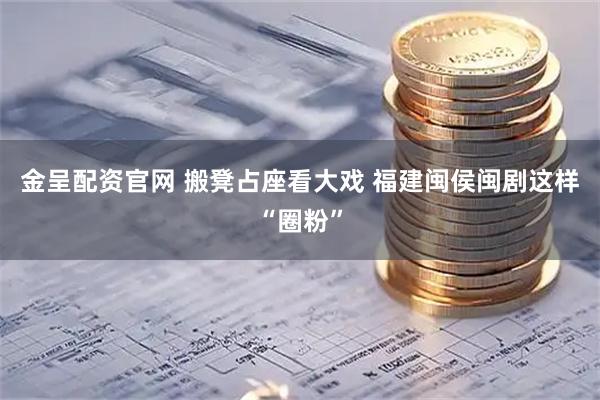 金呈配资官网 搬凳占座看大戏 福建闽侯闽剧这样“圈粉”
