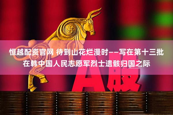 恒越配资官网 待到山花烂漫时——写在第十三批在韩中国人民志愿军烈士遗骸归国之际