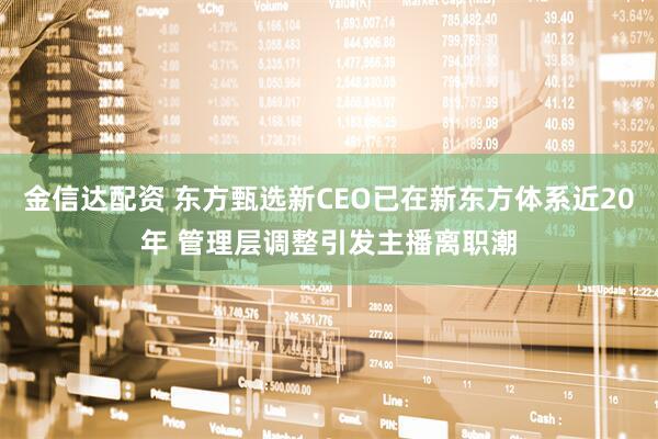 金信达配资 东方甄选新CEO已在新东方体系近20年 管理层调整引发主播离职潮