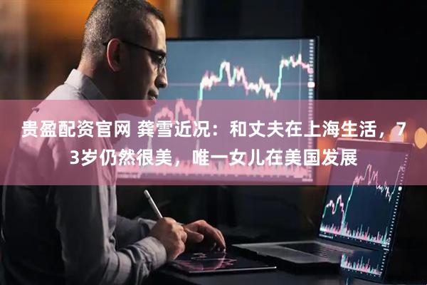 贵盈配资官网 龚雪近况：和丈夫在上海生活，73岁仍然很美，唯一女儿在美国发展