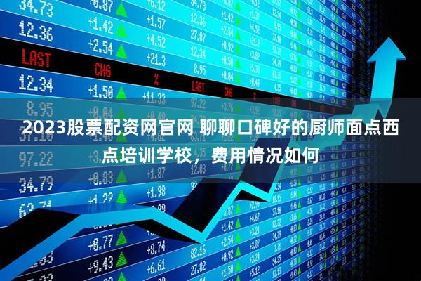 2023股票配资网官网 聊聊口碑好的厨师面点西点培训学校，费用情况如何