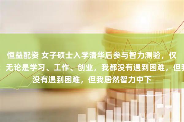 恒益配资 女子硕士入学清华后参与智力测验，仅得25分，回应：无论是学习、工作、创业，我都没有遇到困难，但我居然智力中下