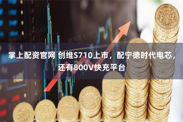 掌上配资官网 创维S710上市,配宁德时代电芯,还有800V快充平台